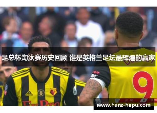 足总杯淘汰赛历史回顾 谁是英格兰足坛最辉煌的赢家