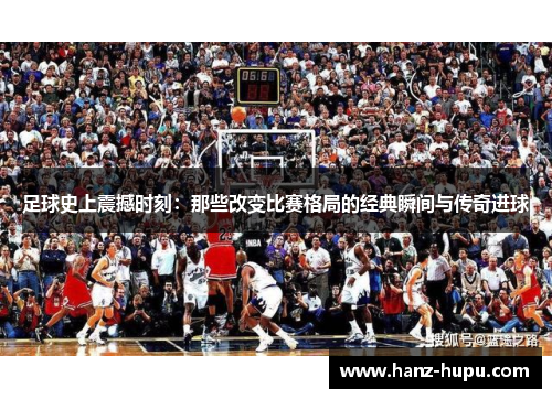 足球史上震撼时刻：那些改变比赛格局的经典瞬间与传奇进球