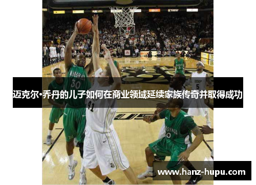 迈克尔·乔丹的儿子如何在商业领域延续家族传奇并取得成功 迈克尔·乔丹的儿子如何在商业领域延续家族传奇并取得成功