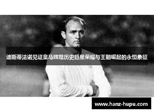 迪斯蒂法诺见证皇马辉煌历史巨星荣耀与王朝崛起的永恒象征