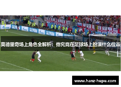 莫德里奇场上角色全解析：他究竟在足球场上扮演什么位置
