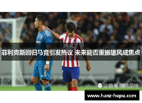 菲利克斯回归马竞引发热议 未来能否重振雄风成焦点