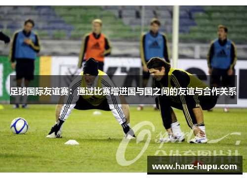 足球国际友谊赛:通过比赛增进国与国之间的友谊与合作关系 足球国际友谊赛:通过比赛增进国与国之间的友谊与合作关系