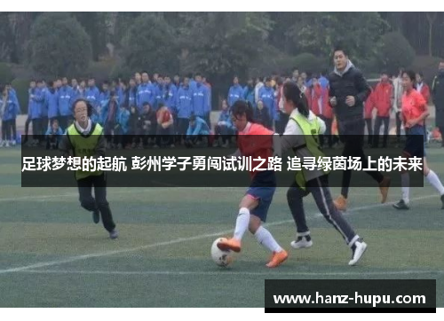 足球梦想的起航 彭州学子勇闯试训之路 追寻绿茵场上的未来 足球梦想的起航 彭州学子勇闯试训之路 追寻绿茵场上的未来
