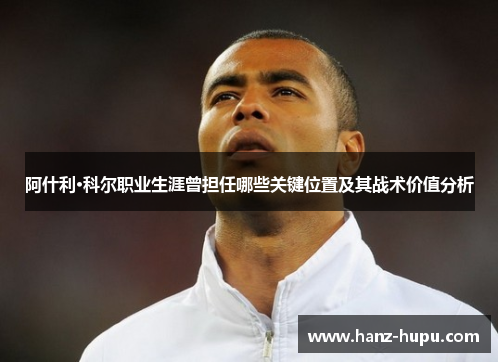 阿什利·科尔职业生涯曾担任哪些关键位置及其战术价值分析 阿什利·科尔职业生涯曾担任哪些关键位置及其战术价值分析
