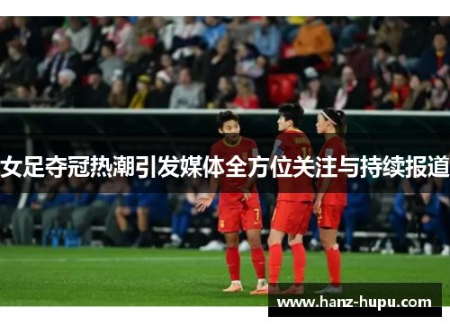 女足夺冠热潮引发媒体全方位关注与持续报道 女足夺冠热潮引发媒体全方位关注与持续报道
